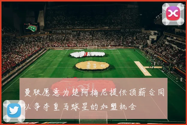 曼联愿意为楚阿梅尼提供顶薪合同以争夺皇马球星的加盟机会