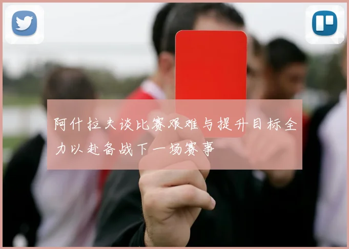阿什拉夫谈比赛艰难与提升目标全力以赴备战下一场赛事