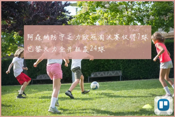 阿森纳防守乏力欧冠淘汰赛仅得7球巴黎火力全开狂轰24球