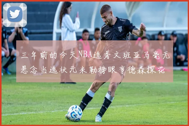 三年前的今天NBA选秀文班亚马毫无悬念当选状元米勒榜眼亨德森探花成就传奇时刻