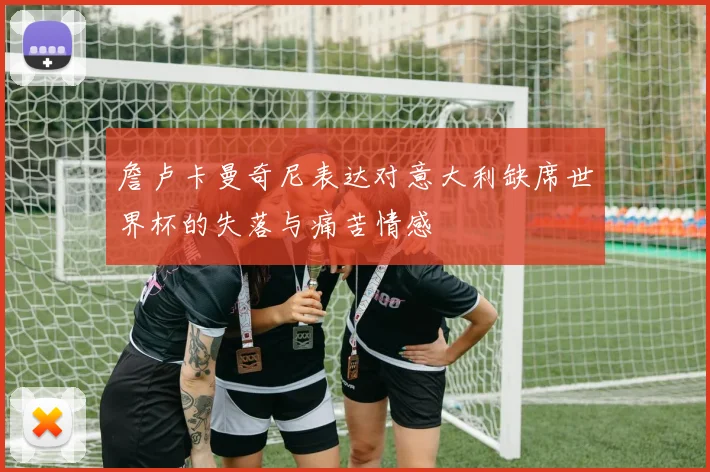 詹卢卡曼奇尼表达对意大利缺席世界杯的失落与痛苦情感