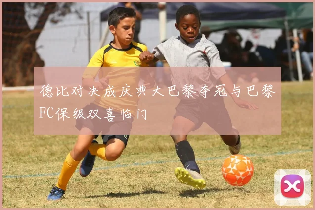 德比对决成庆典大巴黎夺冠与巴黎FC保级双喜临门
