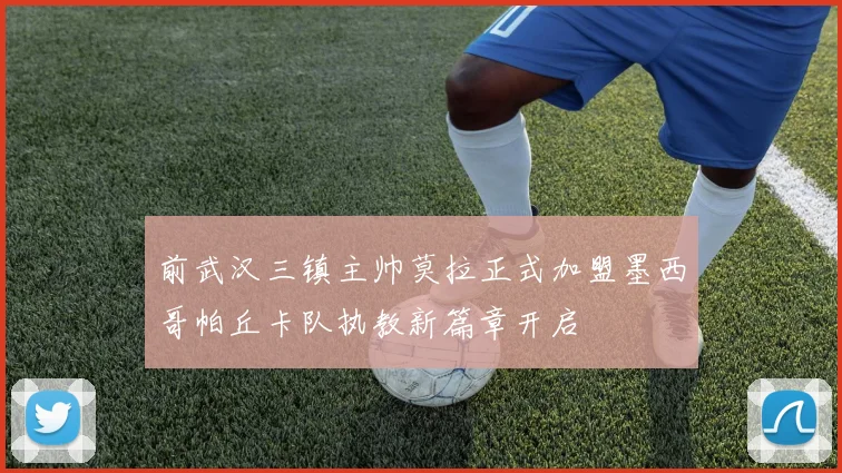 前武汉三镇主帅莫拉正式加盟墨西哥帕丘卡队执教新篇章开启