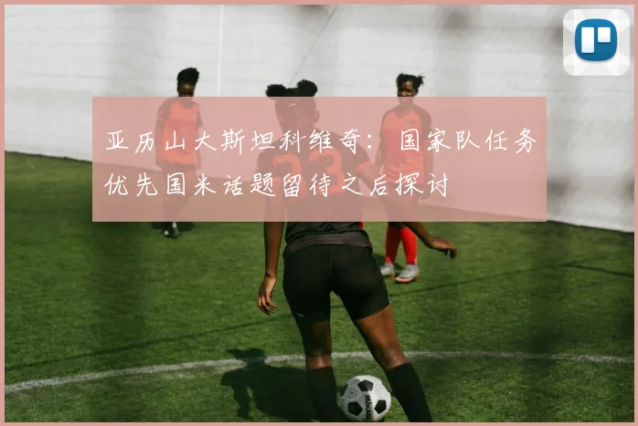 亚历山大斯坦科维奇：国家队任务优先国米话题留待之后探讨