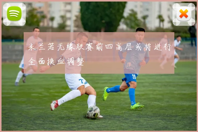 米兰若无缘联赛前四高层或将进行全面换血调整