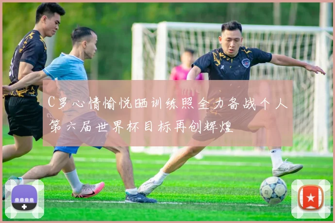 C罗心情愉悦晒训练照全力备战个人第六届世界杯目标再创辉煌
