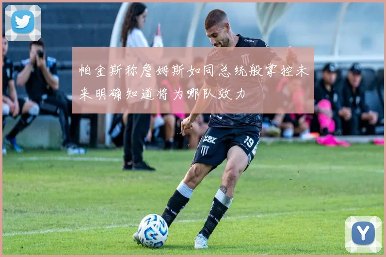 帕金斯称詹姆斯如同总统般掌控未来明确知道将为哪队效力